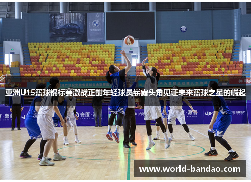 亚洲U15篮球锦标赛激战正酣年轻球员崭露头角见证未来篮球之星的崛起