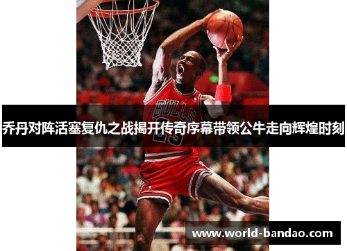 乔丹对阵活塞复仇之战揭开传奇序幕带领公牛走向辉煌时刻