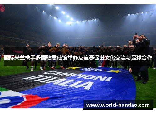 国际米兰携手多国驻意使馆举办友谊赛促进文化交流与足球合作