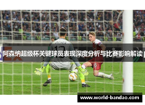 阿森纳超级杯关键球员表现深度分析与比赛影响解读