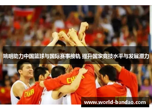姚明助力中国篮球与国际赛事接轨 提升国家竞技水平与发展潜力