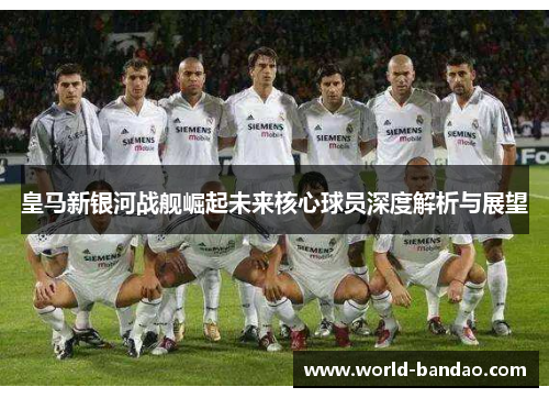皇马新银河战舰崛起未来核心球员深度解析与展望