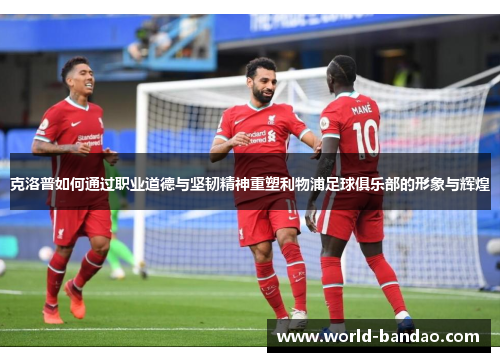 克洛普如何通过职业道德与坚韧精神重塑利物浦足球俱乐部的形象与辉煌