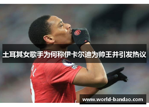 土耳其女歌手为何称伊卡尔迪为帅王并引发热议
