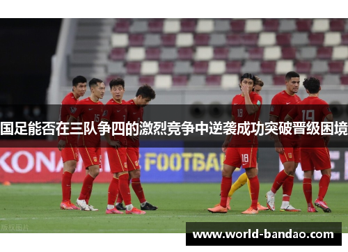 国足能否在三队争四的激烈竞争中逆袭成功突破晋级困境