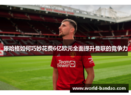 滕哈格如何巧妙花费6亿欧元全面提升曼联的竞争力