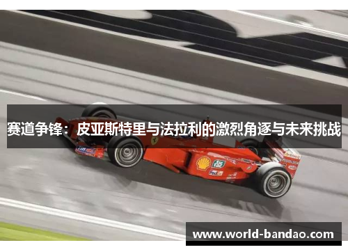 赛道争锋：皮亚斯特里与法拉利的激烈角逐与未来挑战