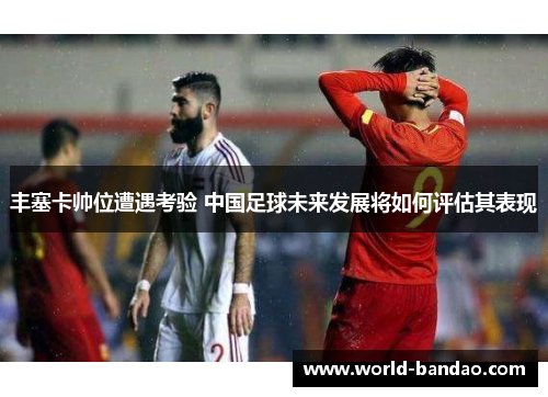 丰塞卡帅位遭遇考验 中国足球未来发展将如何评估其表现