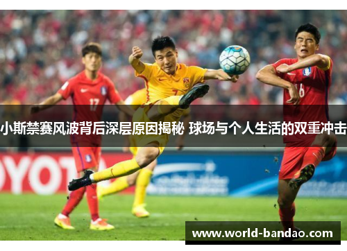 小斯禁赛风波背后深层原因揭秘 球场与个人生活的双重冲击 小斯禁赛风波背后深层原因揭秘 球场与个人生活的双重冲击