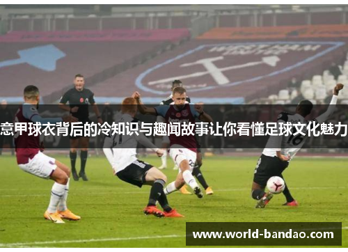 意甲球衣背后的冷知识与趣闻故事让你看懂足球文化魅力