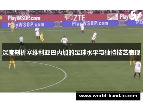 深度剖析塞维利亚巴内加的足球水平与独特技艺表现