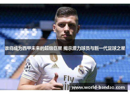 谁将成为西甲未来的超级巨星 揭示潜力球员与新一代足球之星 谁将成为西甲未来的超级巨星 揭示潜力球员与新一代足球之星