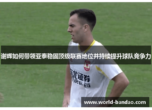 谢晖如何带领亚泰稳固顶级联赛地位并持续提升球队竞争力 谢晖如何带领亚泰稳固顶级联赛地位并持续提升球队竞争力