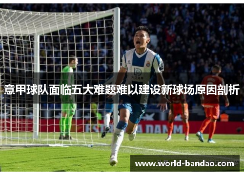 意甲球队面临五大难题难以建设新球场原因剖析 意甲球队面临五大难题难以建设新球场原因剖析